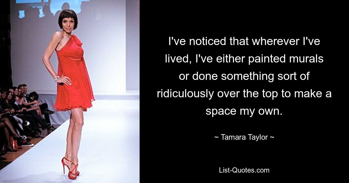 I've noticed that wherever I've lived, I've either painted murals or done something sort of ridiculously over the top to make a space my own. — © Tamara Taylor