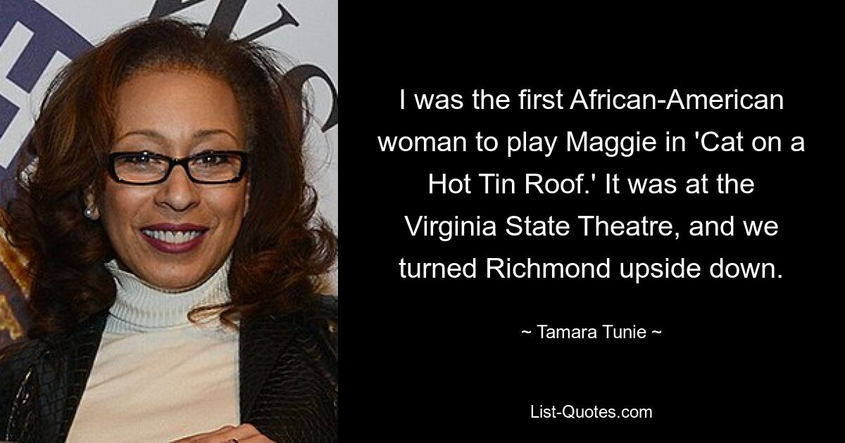 I was the first African-American woman to play Maggie in 'Cat on a Hot Tin Roof.' It was at the Virginia State Theatre, and we turned Richmond upside down. — © Tamara Tunie