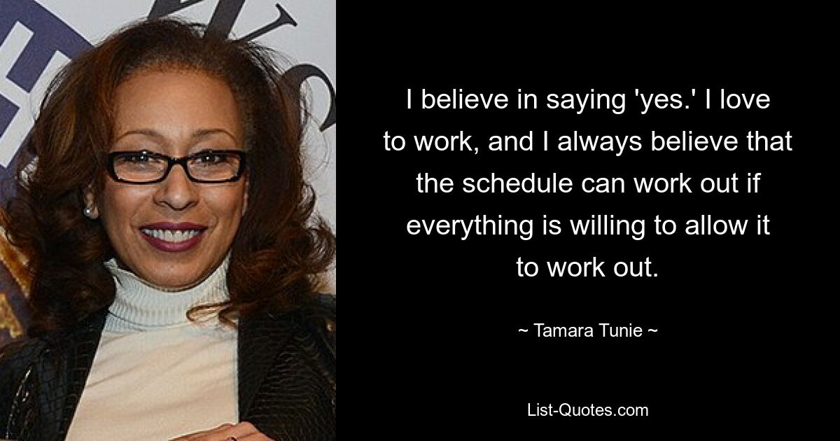 I believe in saying 'yes.' I love to work, and I always believe that the schedule can work out if everything is willing to allow it to work out. — © Tamara Tunie