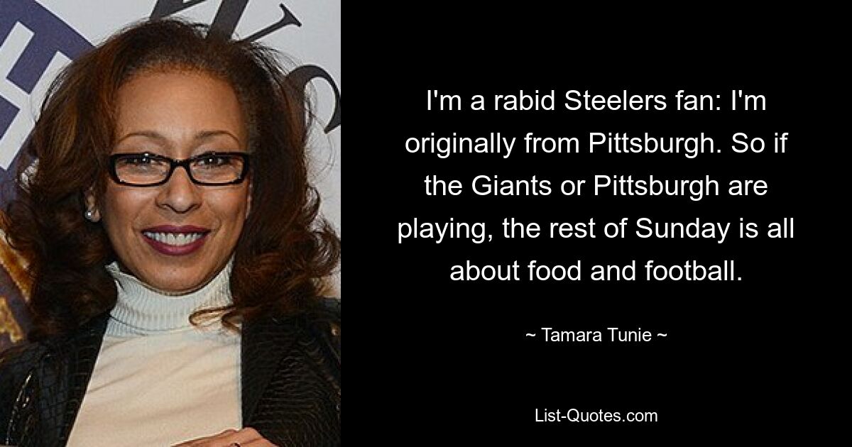 I'm a rabid Steelers fan: I'm originally from Pittsburgh. So if the Giants or Pittsburgh are playing, the rest of Sunday is all about food and football. — © Tamara Tunie