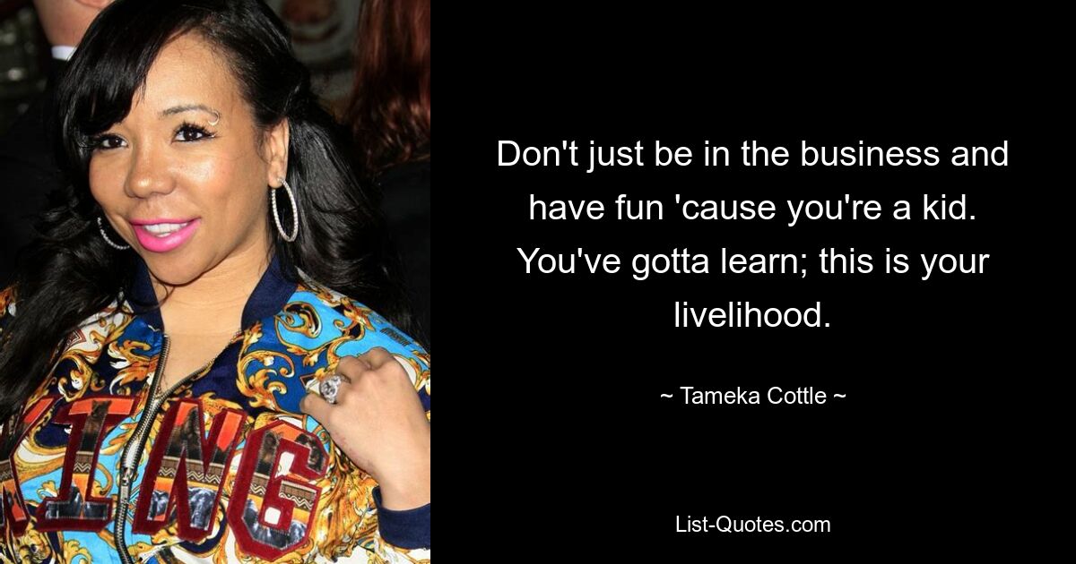 Don't just be in the business and have fun 'cause you're a kid. You've gotta learn; this is your livelihood. — © Tameka Cottle