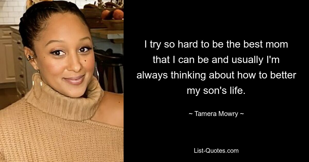 I try so hard to be the best mom that I can be and usually I'm always thinking about how to better my son's life. — © Tamera Mowry