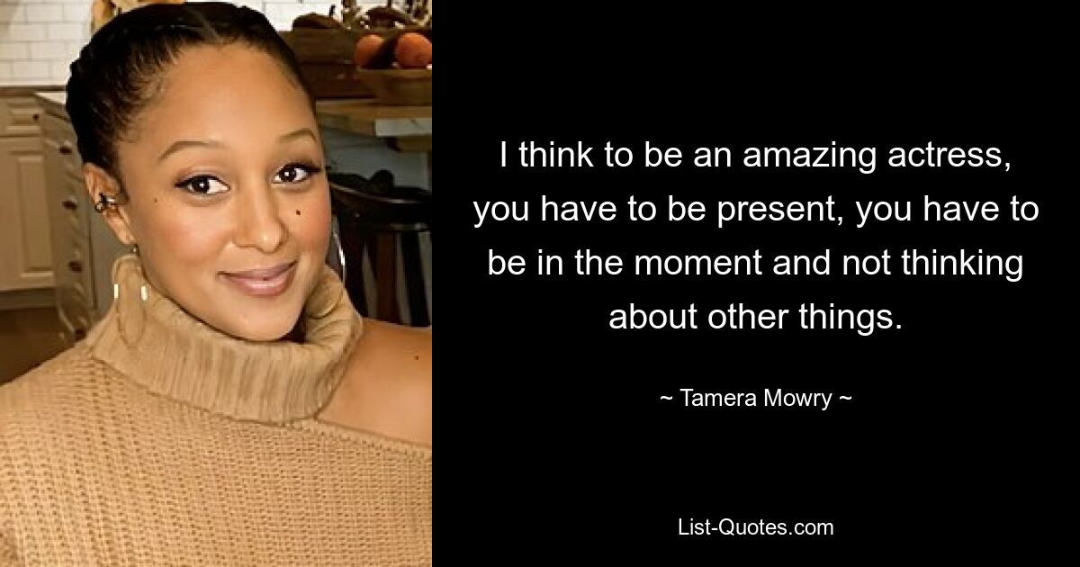 I think to be an amazing actress, you have to be present, you have to be in the moment and not thinking about other things. — © Tamera Mowry