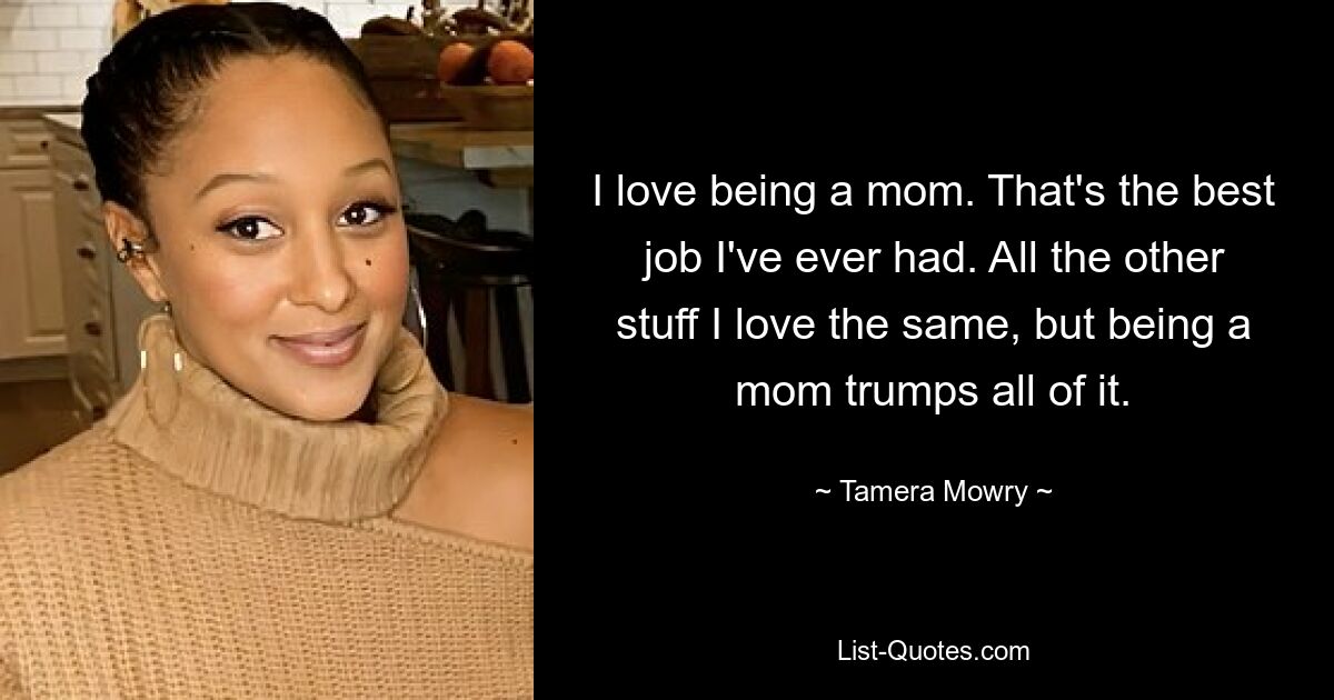 I love being a mom. That's the best job I've ever had. All the other stuff I love the same, but being a mom trumps all of it. — © Tamera Mowry