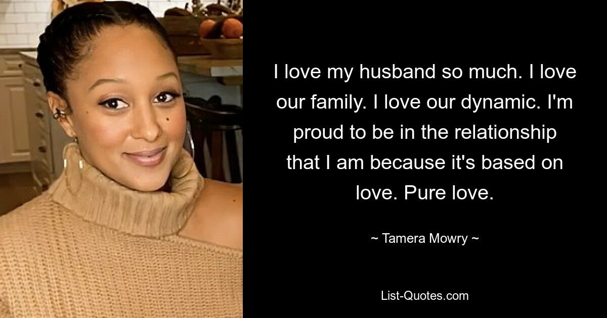 I love my husband so much. I love our family. I love our dynamic. I'm proud to be in the relationship that I am because it's based on love. Pure love. — © Tamera Mowry