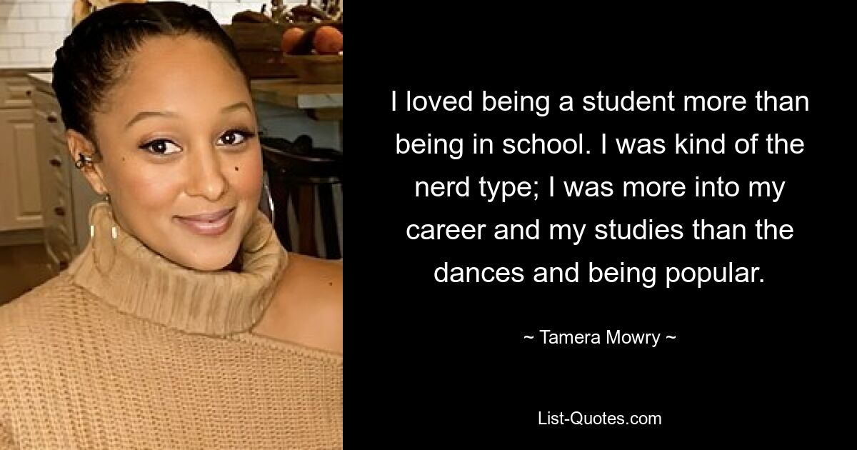 I loved being a student more than being in school. I was kind of the nerd type; I was more into my career and my studies than the dances and being popular. — © Tamera Mowry