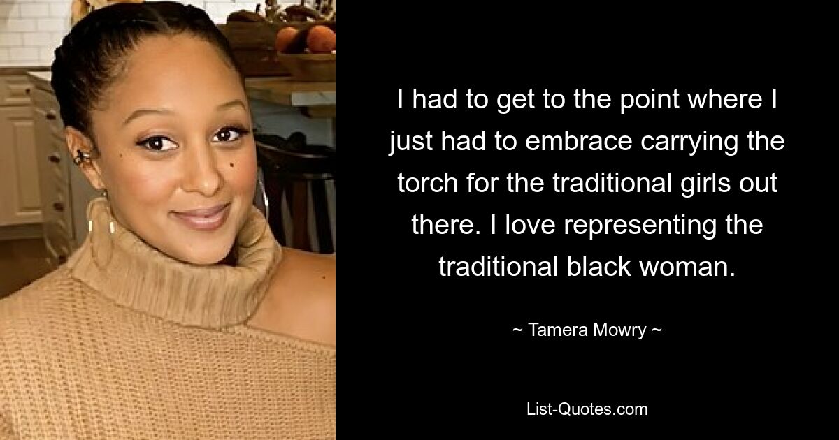 I had to get to the point where I just had to embrace carrying the torch for the traditional girls out there. I love representing the traditional black woman. — © Tamera Mowry