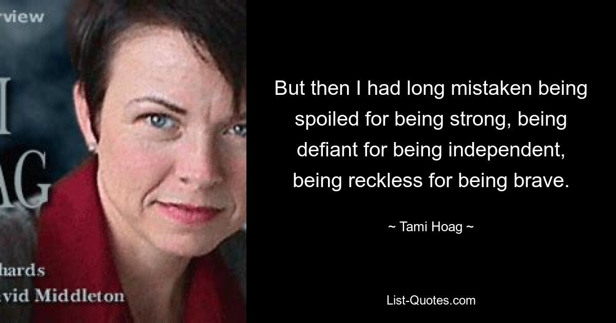 But then I had long mistaken being spoiled for being strong, being defiant for being independent, being reckless for being brave. — © Tami Hoag