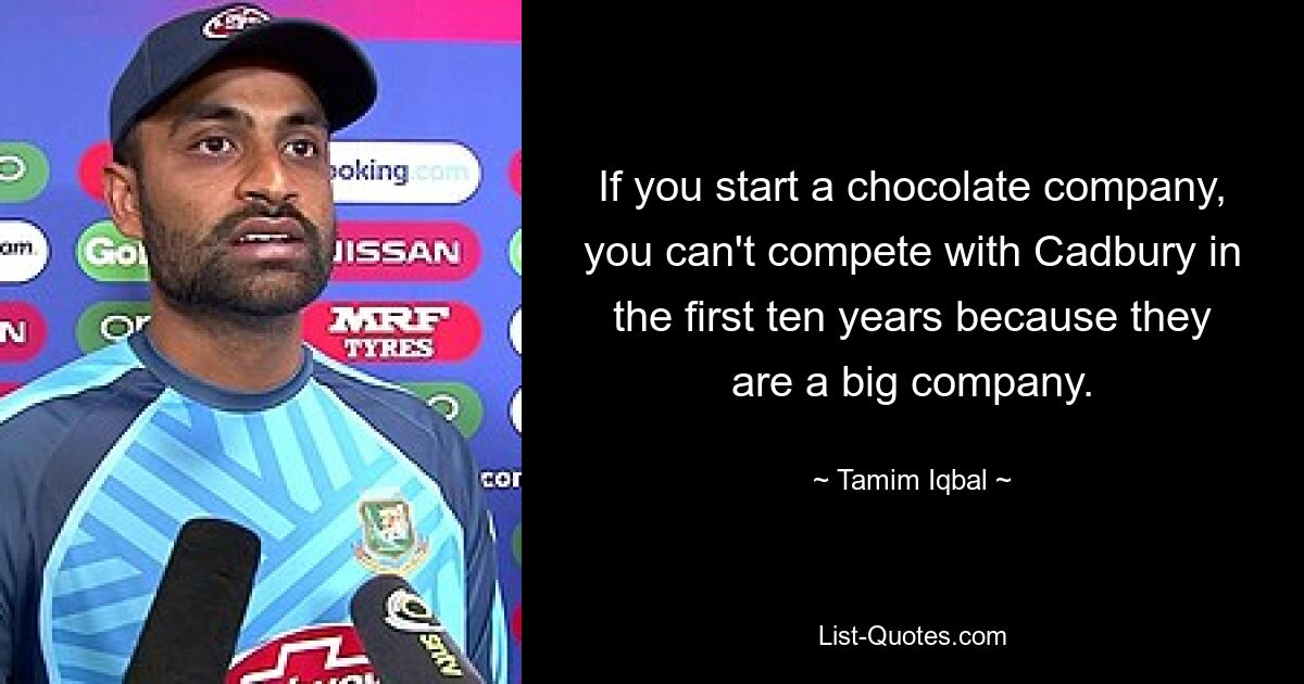 If you start a chocolate company, you can't compete with Cadbury in the first ten years because they are a big company. — © Tamim Iqbal