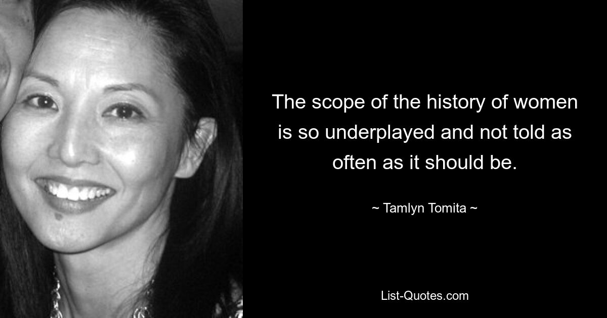 The scope of the history of women is so underplayed and not told as often as it should be. — © Tamlyn Tomita