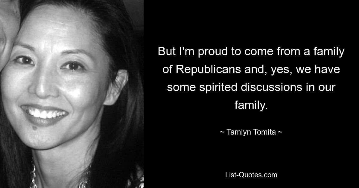 But I'm proud to come from a family of Republicans and, yes, we have some spirited discussions in our family. — © Tamlyn Tomita