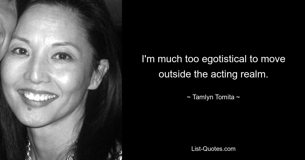 I'm much too egotistical to move outside the acting realm. — © Tamlyn Tomita