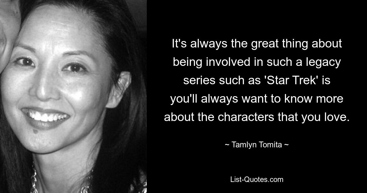 It's always the great thing about being involved in such a legacy series such as 'Star Trek' is you'll always want to know more about the characters that you love. — © Tamlyn Tomita