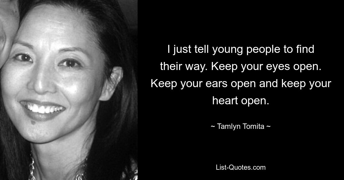 I just tell young people to find their way. Keep your eyes open. Keep your ears open and keep your heart open. — © Tamlyn Tomita