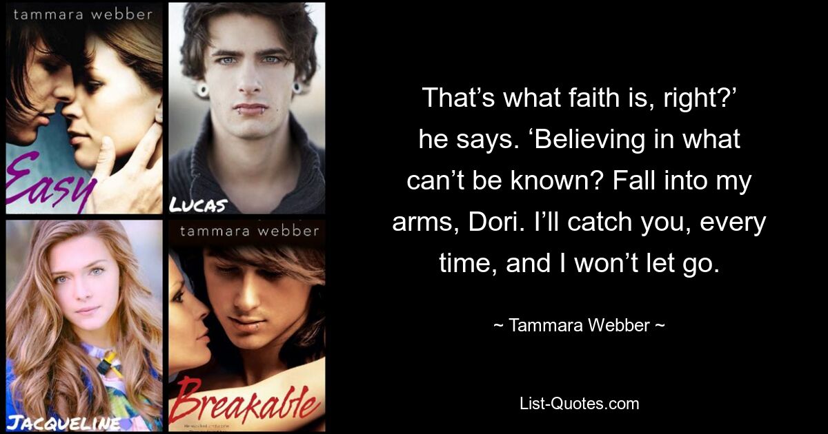 That’s what faith is, right?’ he says. ‘Believing in what can’t be known? Fall into my arms, Dori. I’ll catch you, every time, and I won’t let go. — © Tammara Webber