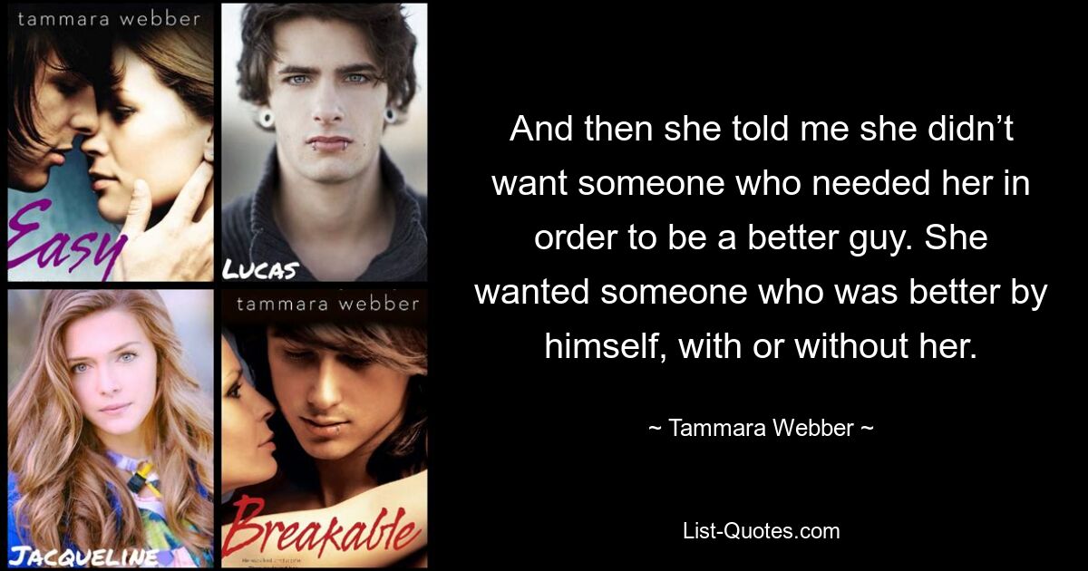 And then she told me she didn’t want someone who needed her in order to be a better guy. She wanted someone who was better by himself, with or without her. — © Tammara Webber