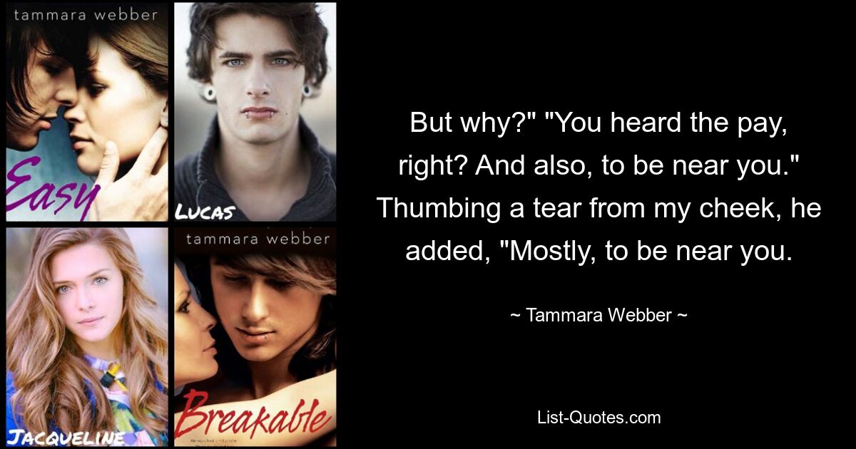 But why?" "You heard the pay, right? And also, to be near you." Thumbing a tear from my cheek, he added, "Mostly, to be near you. — © Tammara Webber