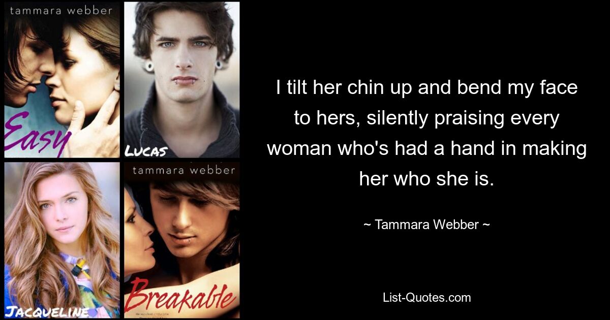 I tilt her chin up and bend my face to hers, silently praising every woman who's had a hand in making her who she is. — © Tammara Webber