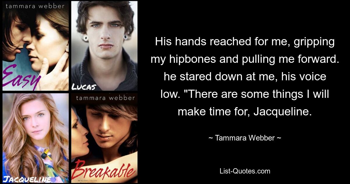 His hands reached for me, gripping my hipbones and pulling me forward. he stared down at me, his voice low. "There are some things I will make time for, Jacqueline. — © Tammara Webber