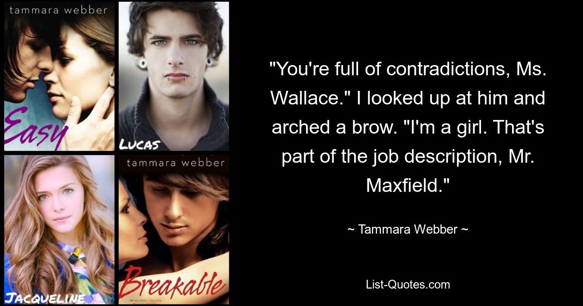 "You're full of contradictions, Ms. Wallace." I looked up at him and arched a brow. "I'm a girl. That's part of the job description, Mr. Maxfield." — © Tammara Webber