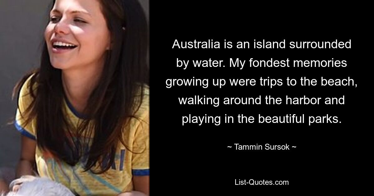 Australia is an island surrounded by water. My fondest memories growing up were trips to the beach, walking around the harbor and playing in the beautiful parks. — © Tammin Sursok