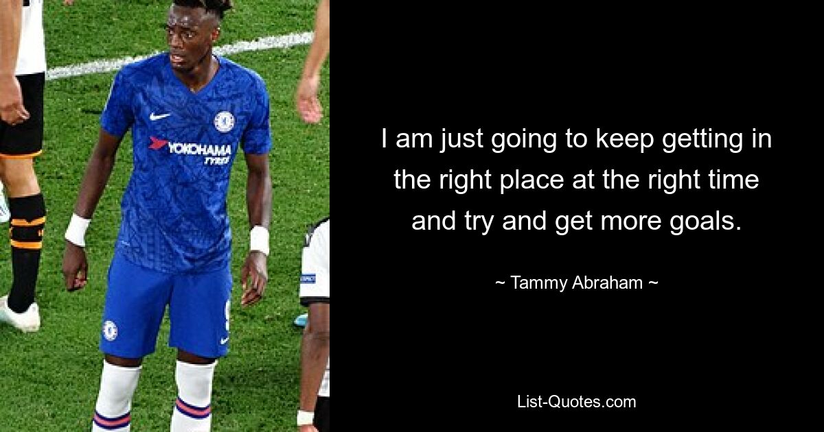 I am just going to keep getting in the right place at the right time and try and get more goals. — © Tammy Abraham