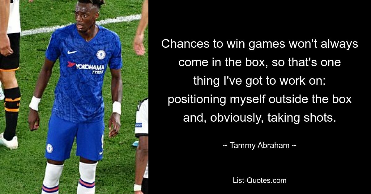 Chances to win games won't always come in the box, so that's one thing I've got to work on: positioning myself outside the box and, obviously, taking shots. — © Tammy Abraham