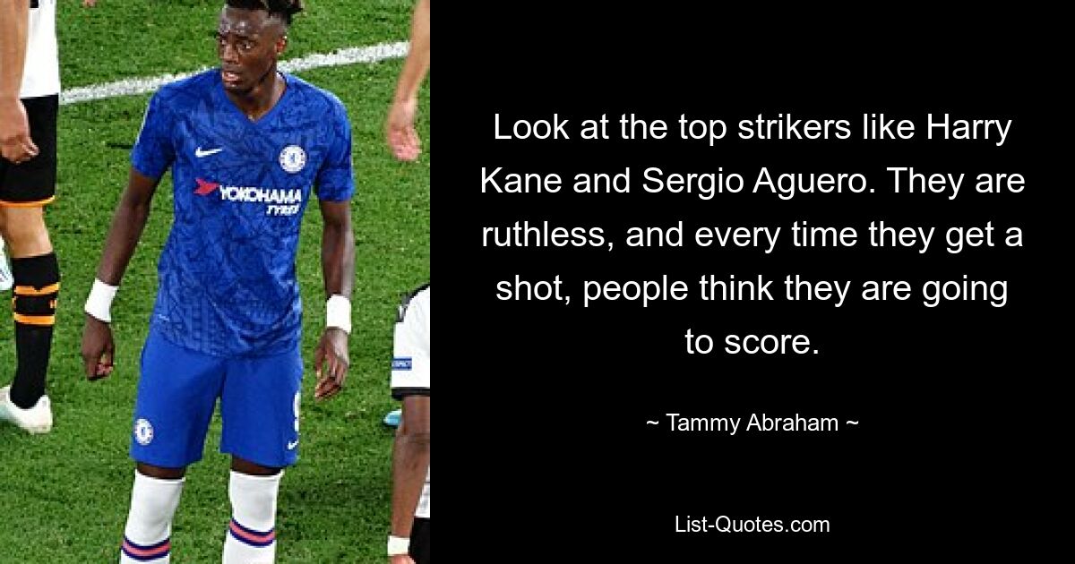 Look at the top strikers like Harry Kane and Sergio Aguero. They are ruthless, and every time they get a shot, people think they are going to score. — © Tammy Abraham