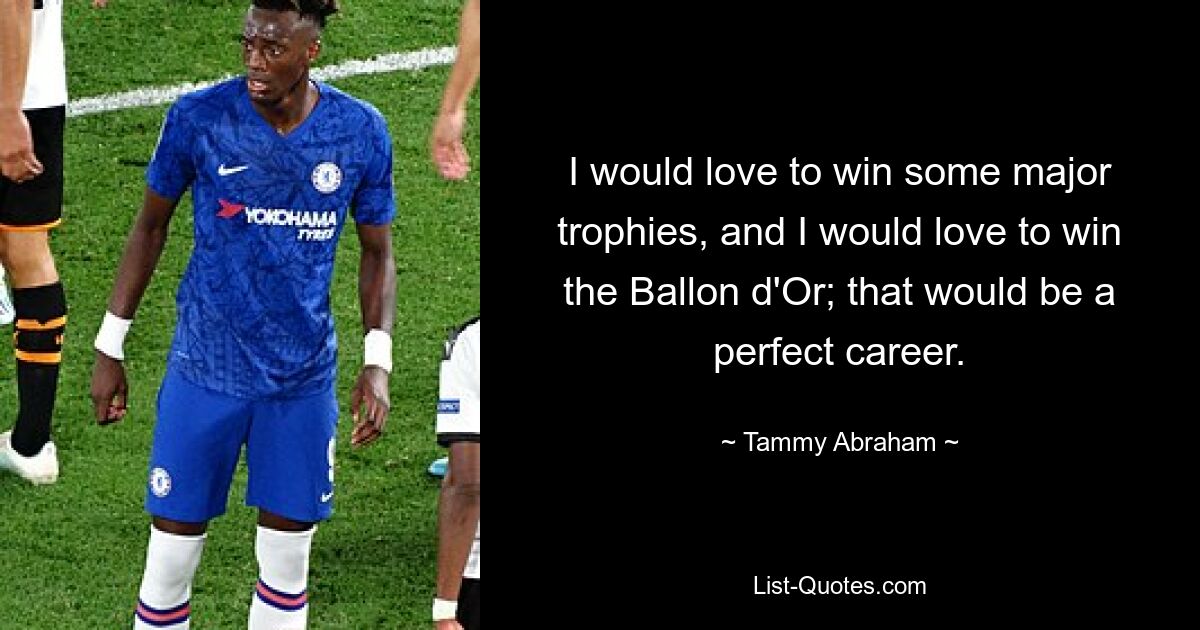 I would love to win some major trophies, and I would love to win the Ballon d'Or; that would be a perfect career. — © Tammy Abraham