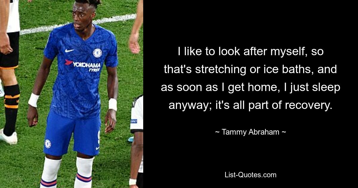 I like to look after myself, so that's stretching or ice baths, and as soon as I get home, I just sleep anyway; it's all part of recovery. — © Tammy Abraham