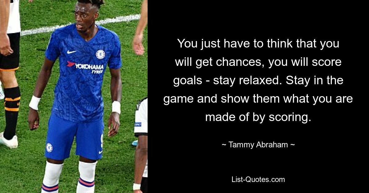 You just have to think that you will get chances, you will score goals - stay relaxed. Stay in the game and show them what you are made of by scoring. — © Tammy Abraham