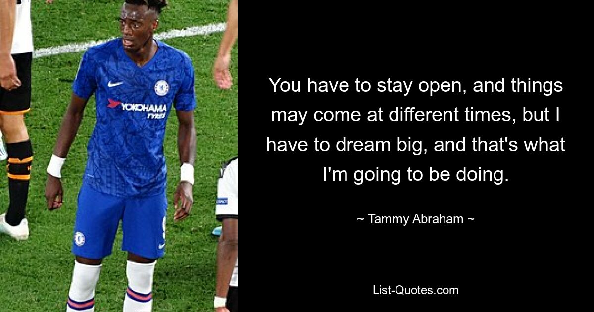 You have to stay open, and things may come at different times, but I have to dream big, and that's what I'm going to be doing. — © Tammy Abraham