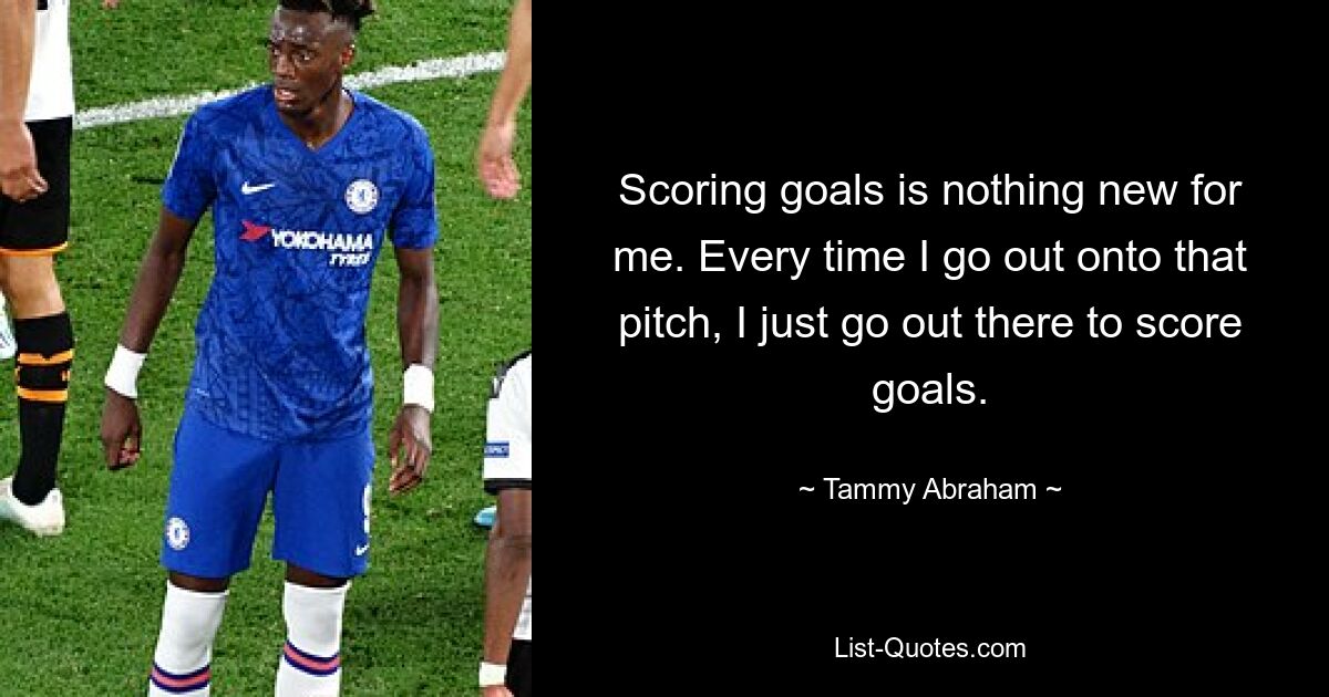 Scoring goals is nothing new for me. Every time I go out onto that pitch, I just go out there to score goals. — © Tammy Abraham