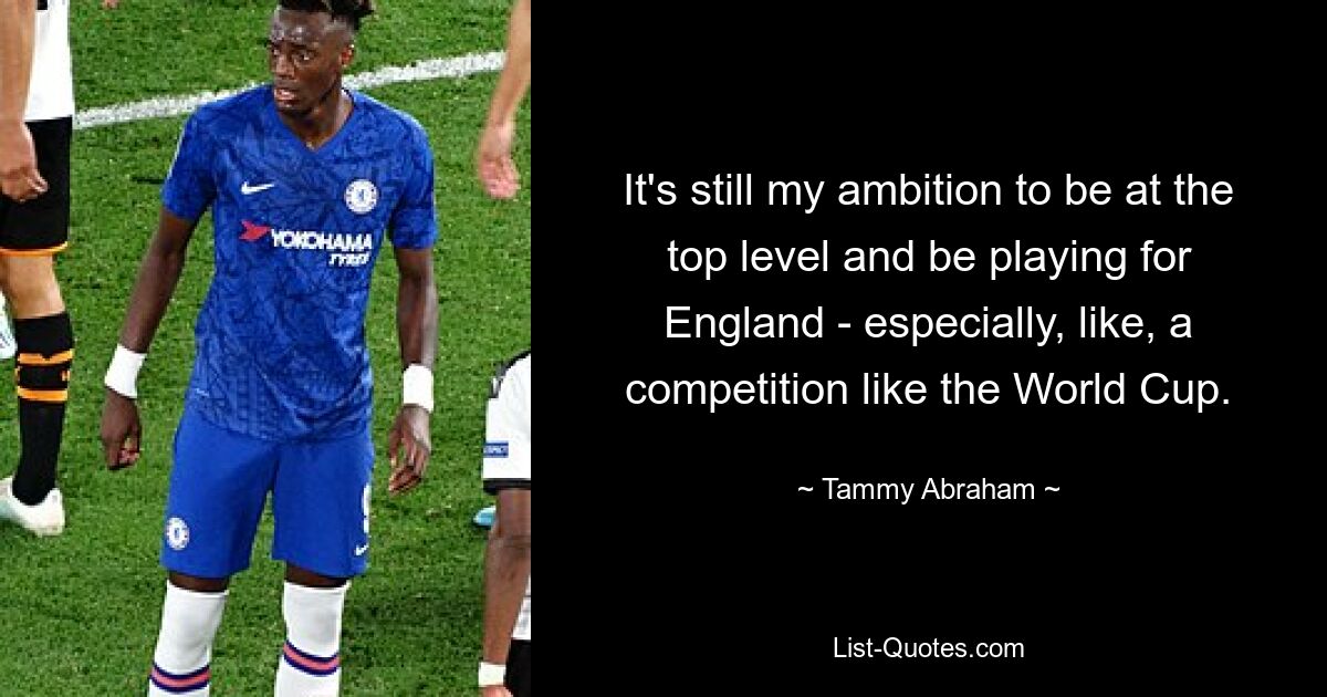 It's still my ambition to be at the top level and be playing for England - especially, like, a competition like the World Cup. — © Tammy Abraham