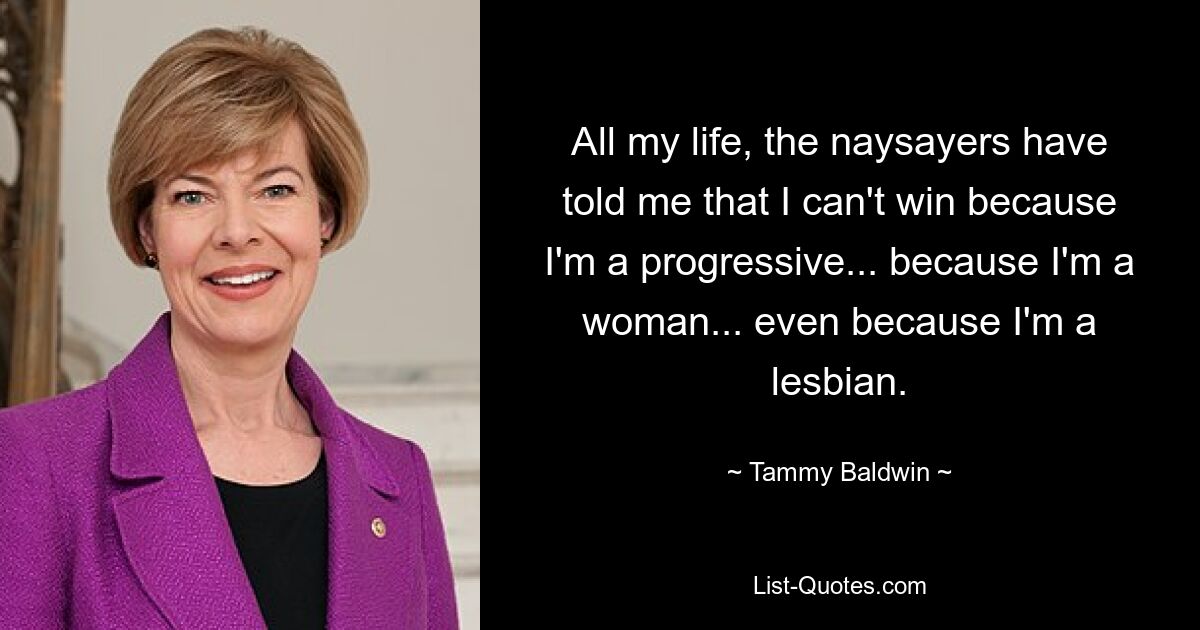 All my life, the naysayers have told me that I can't win because I'm a progressive... because I'm a woman... even because I'm a lesbian. — © Tammy Baldwin