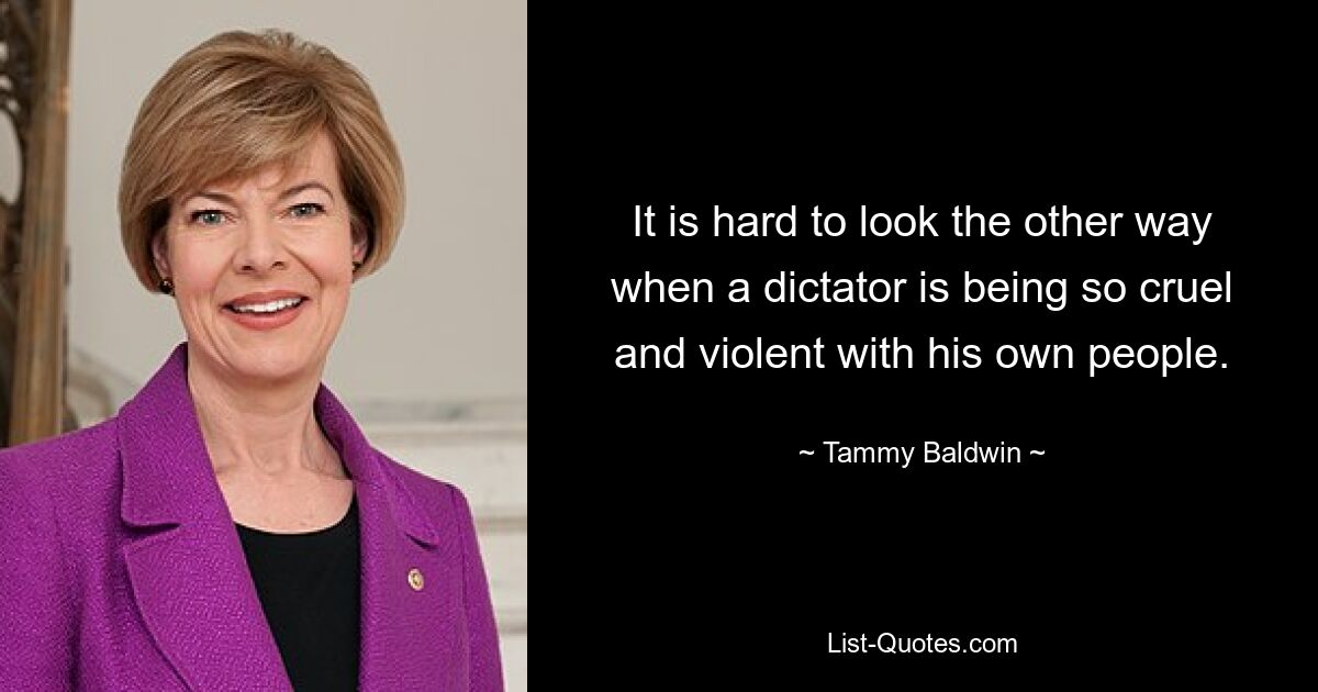 It is hard to look the other way when a dictator is being so cruel and violent with his own people. — © Tammy Baldwin