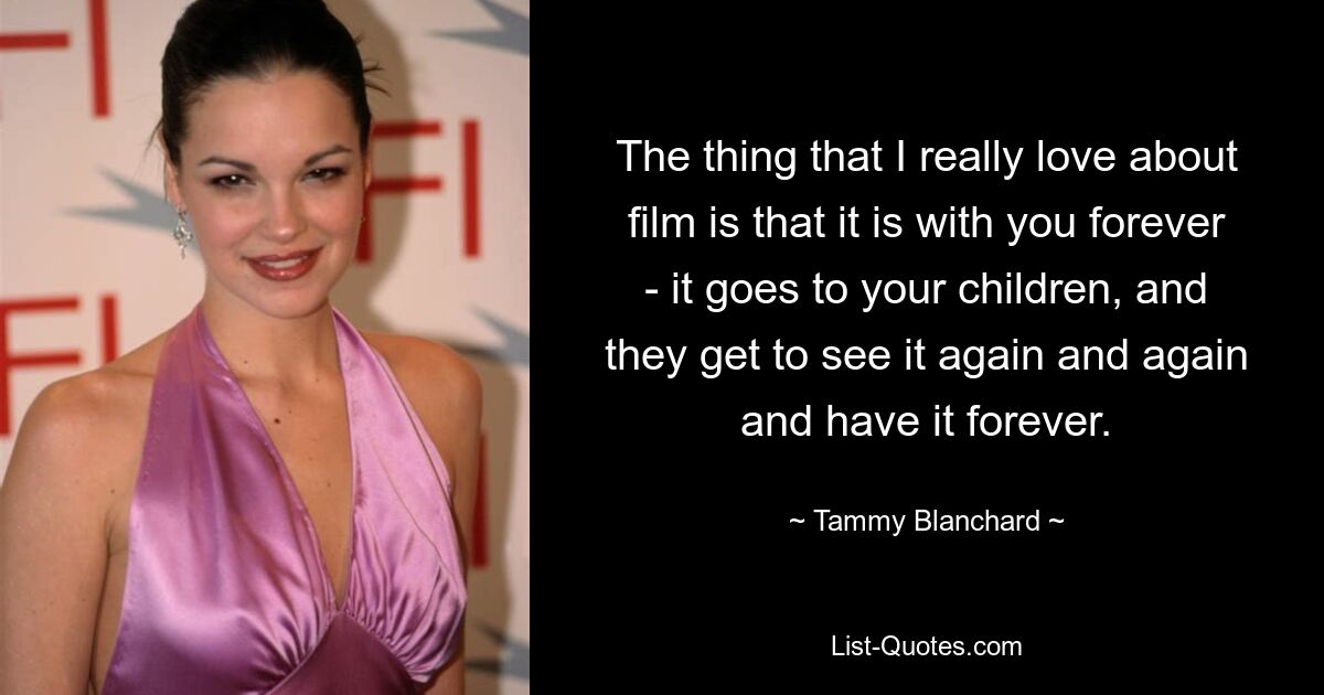 The thing that I really love about film is that it is with you forever - it goes to your children, and they get to see it again and again and have it forever. — © Tammy Blanchard