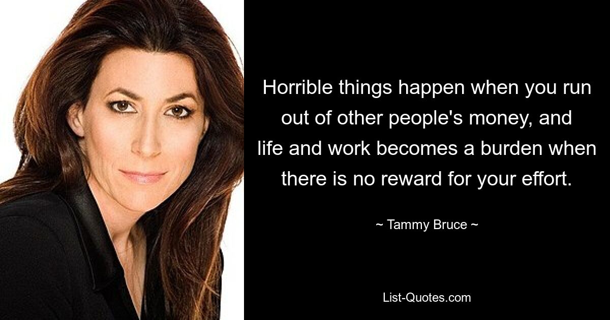 Horrible things happen when you run out of other people's money, and life and work becomes a burden when there is no reward for your effort. — © Tammy Bruce