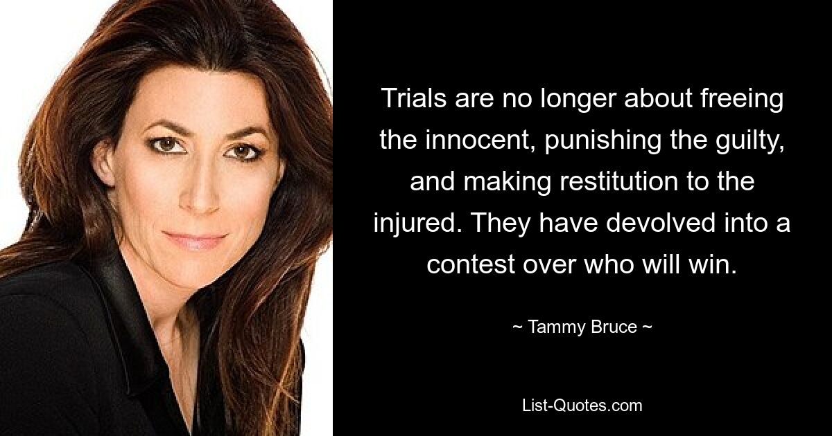 Trials are no longer about freeing the innocent, punishing the guilty, and making restitution to the injured. They have devolved into a contest over who will win. — © Tammy Bruce