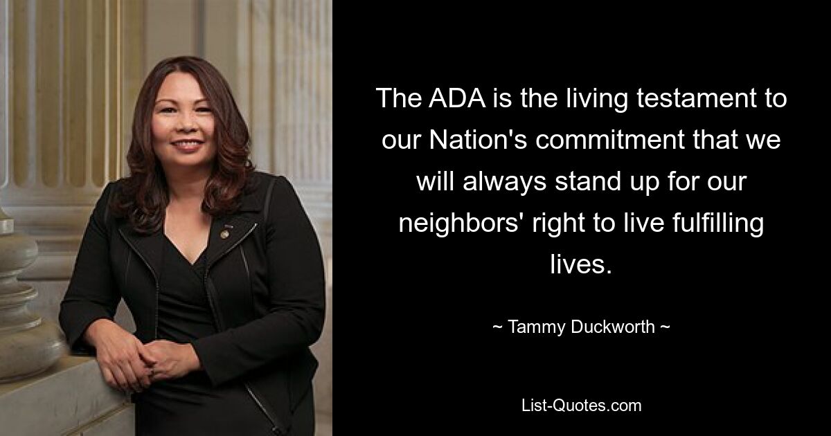 The ADA is the living testament to our Nation's commitment that we will always stand up for our neighbors' right to live fulfilling lives. — © Tammy Duckworth