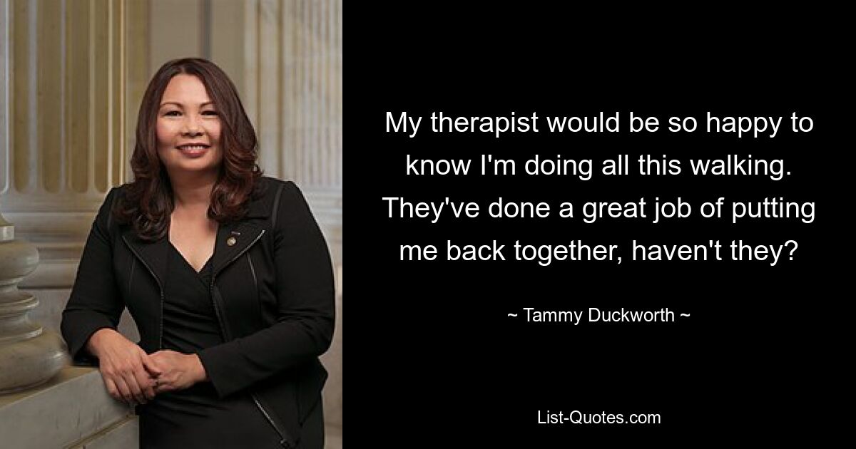 My therapist would be so happy to know I'm doing all this walking. They've done a great job of putting me back together, haven't they? — © Tammy Duckworth