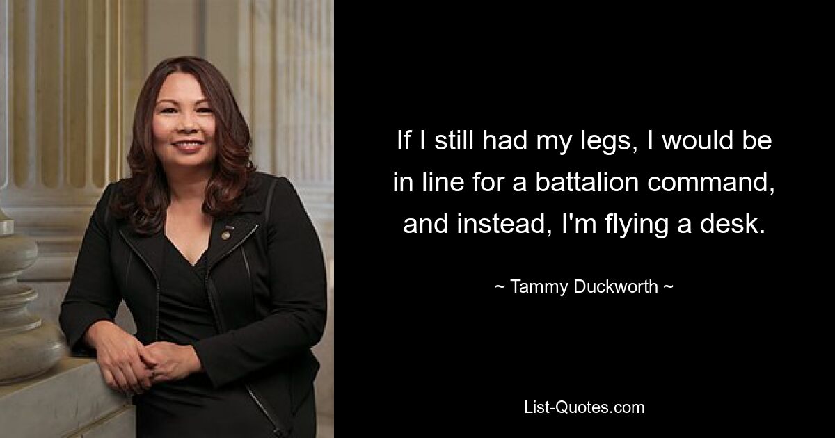 If I still had my legs, I would be in line for a battalion command, and instead, I'm flying a desk. — © Tammy Duckworth