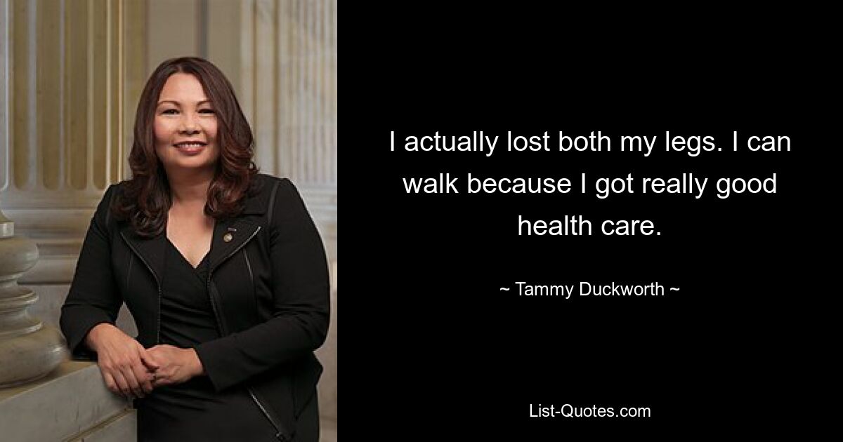 I actually lost both my legs. I can walk because I got really good health care. — © Tammy Duckworth