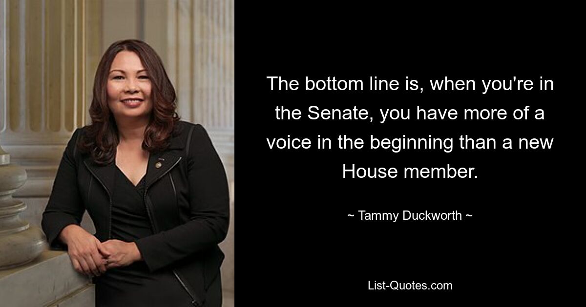 The bottom line is, when you're in the Senate, you have more of a voice in the beginning than a new House member. — © Tammy Duckworth