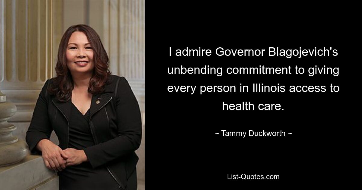 I admire Governor Blagojevich's unbending commitment to giving every person in Illinois access to health care. — © Tammy Duckworth