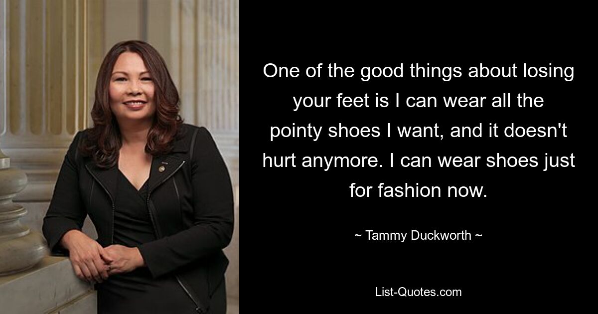 One of the good things about losing your feet is I can wear all the pointy shoes I want, and it doesn't hurt anymore. I can wear shoes just for fashion now. — © Tammy Duckworth