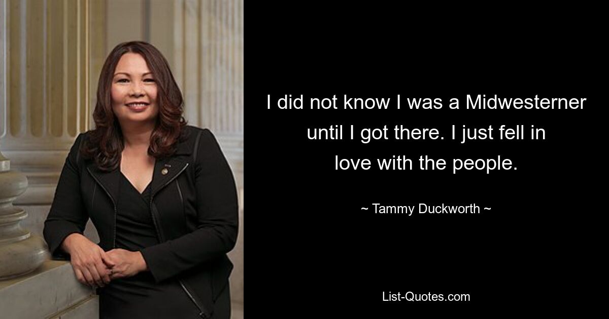 I did not know I was a Midwesterner until I got there. I just fell in love with the people. — © Tammy Duckworth