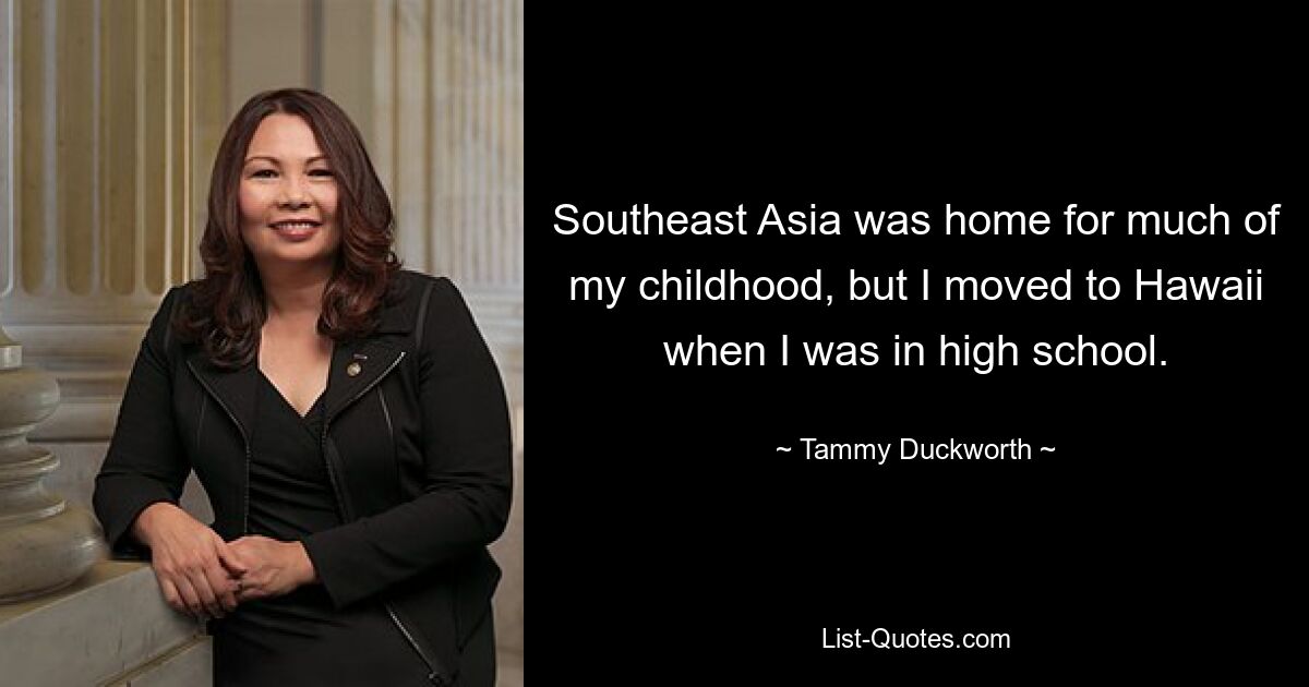 Southeast Asia was home for much of my childhood, but I moved to Hawaii when I was in high school. — © Tammy Duckworth