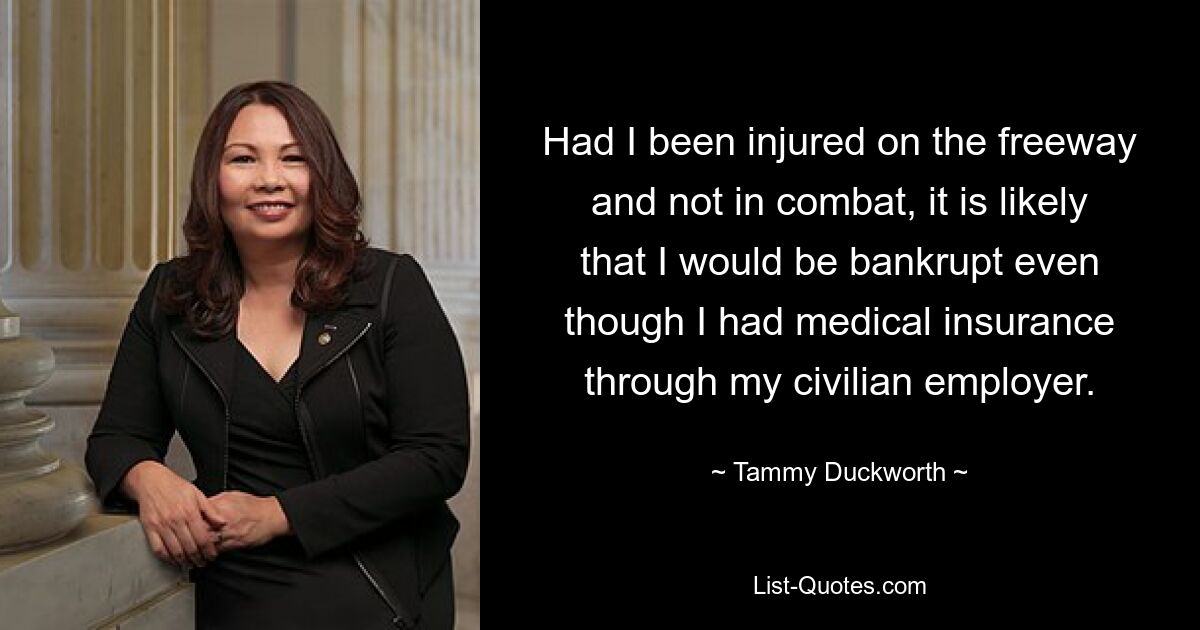 Had I been injured on the freeway and not in combat, it is likely that I would be bankrupt even though I had medical insurance through my civilian employer. — © Tammy Duckworth