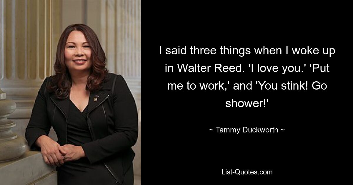 I said three things when I woke up in Walter Reed. 'I love you.' 'Put me to work,' and 'You stink! Go shower!' — © Tammy Duckworth